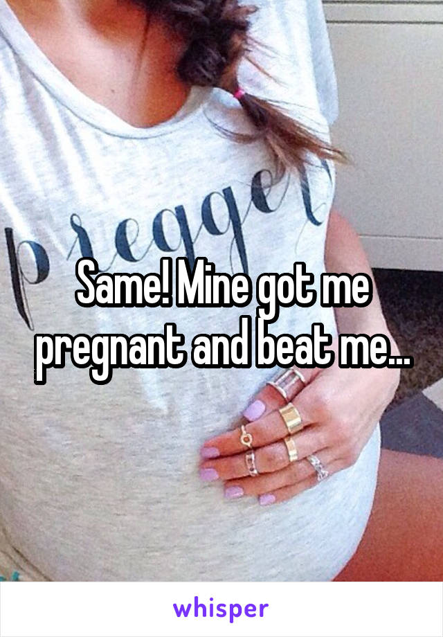 Same! Mine got me pregnant and beat me...