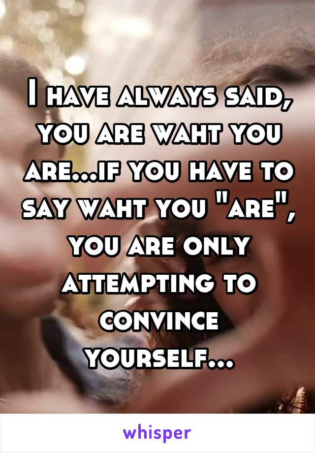 I have always said, you are waht you are...if you have to say waht you "are", you are only attempting to convince yourself...