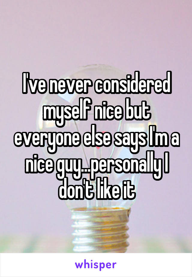 I've never considered myself nice but everyone else says I'm a nice guy...personally I don't like it