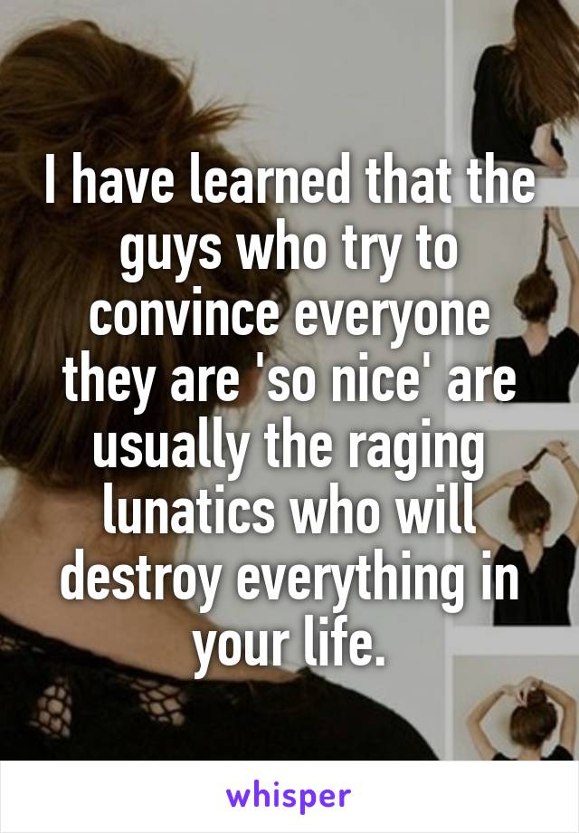 I have learned that the guys who try to convince everyone they are 'so nice' are usually the raging lunatics who will destroy everything in your life.
