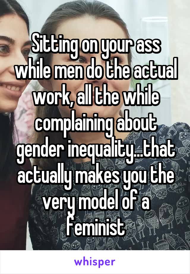 Sitting on your ass while men do the actual work, all the while complaining about gender inequality...that actually makes you the very model of a feminist