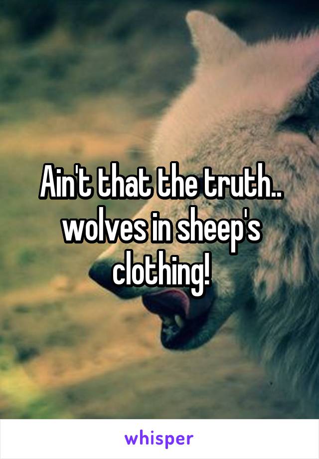 Ain't that the truth.. wolves in sheep's clothing!