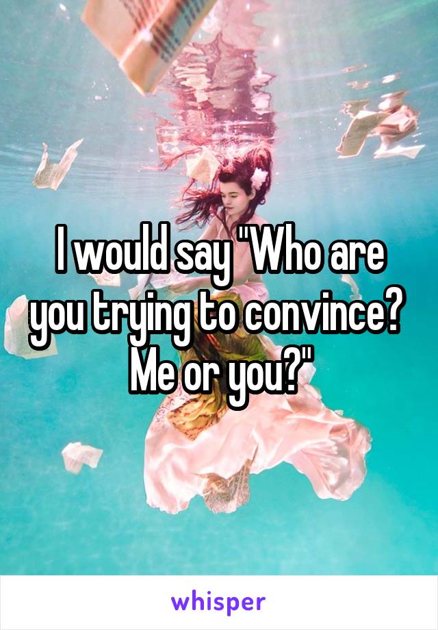 I would say "Who are you trying to convince? 
Me or you?"