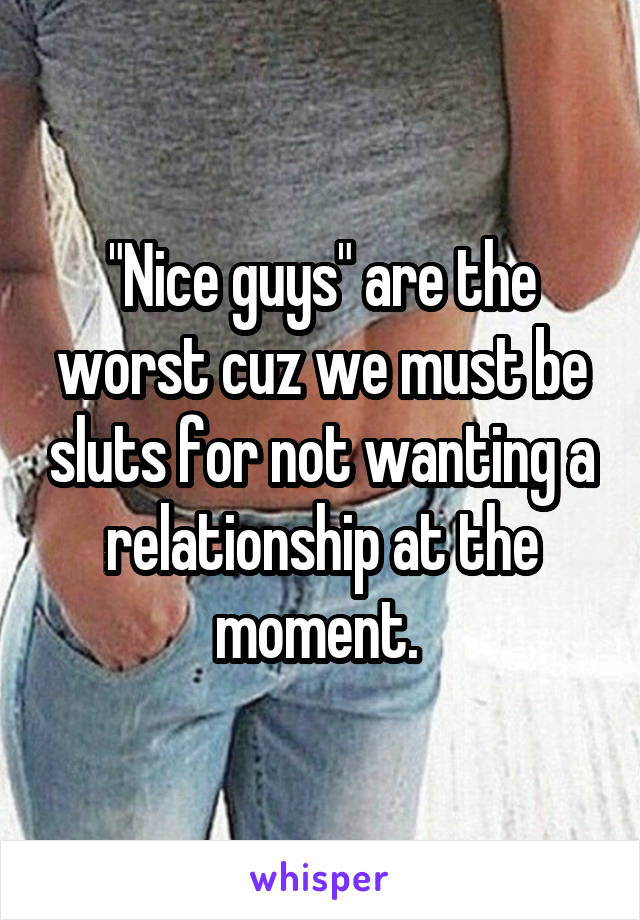 "Nice guys" are the worst cuz we must be sluts for not wanting a relationship at the moment. 