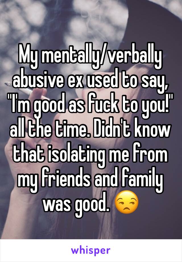 My mentally/verbally abusive ex used to say, "I'm good as fuck to you!" all the time. Didn't know that isolating me from my friends and family was good. 😒
