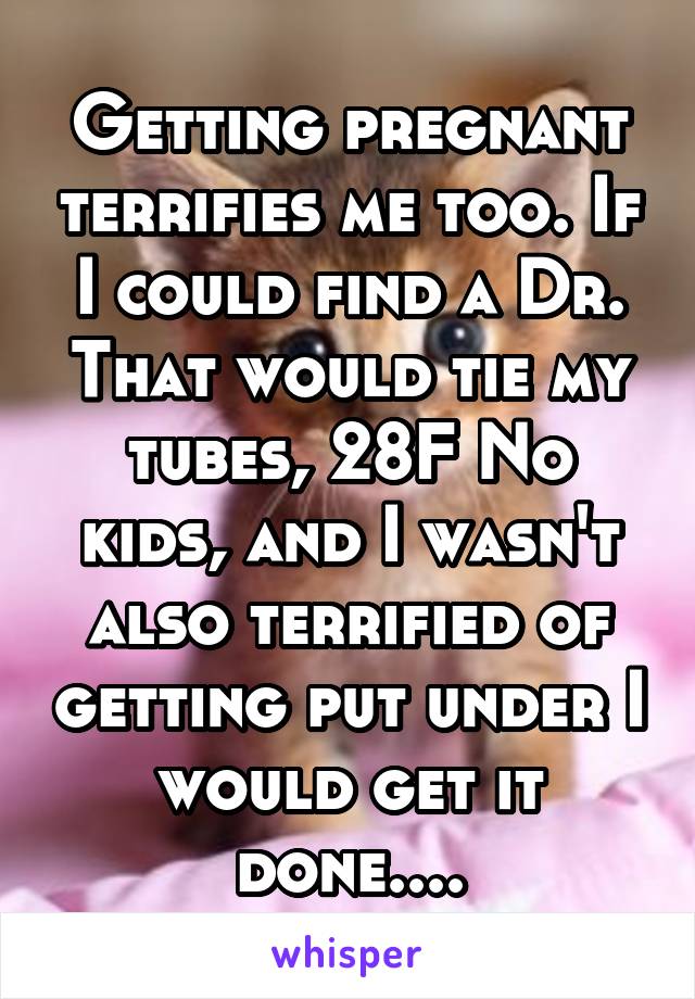 Getting pregnant terrifies me too. If I could find a Dr. That would tie my tubes, 28F No kids, and I wasn't also terrified of getting put under I would get it done....