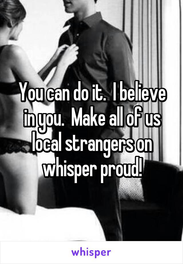 You can do it.  I believe in you.  Make all of us local strangers on whisper proud!