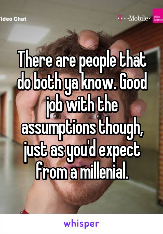 There are people that do both ya know. Good job with the assumptions though, just as you'd expect from a millenial.