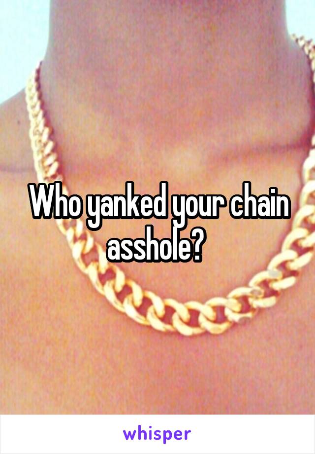 Who yanked your chain asshole? 