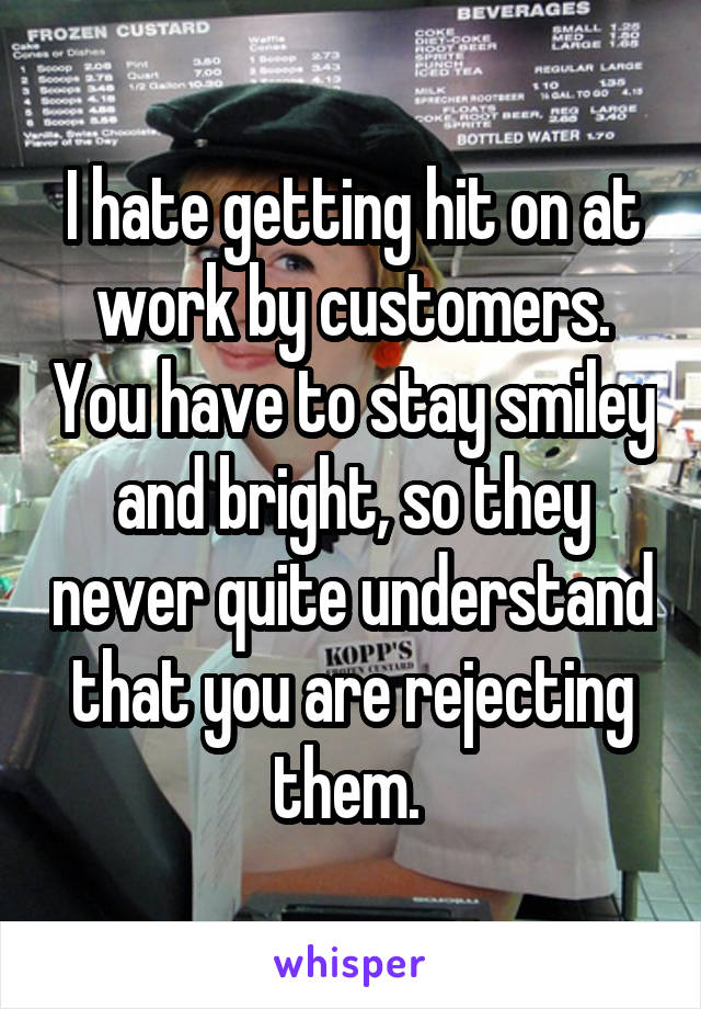 I hate getting hit on at work by customers. You have to stay smiley and bright, so they never quite understand that you are rejecting them. 