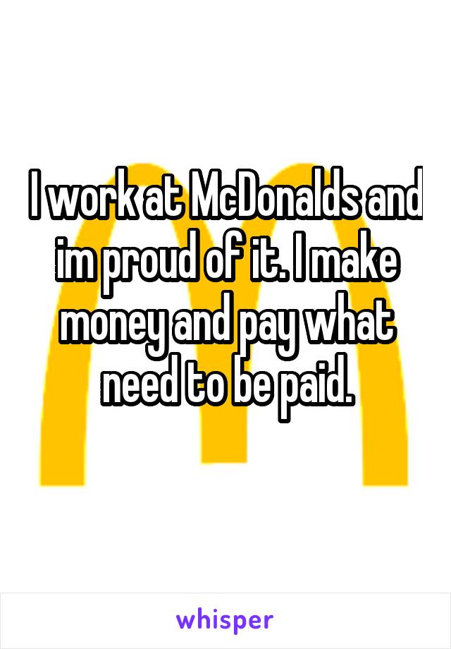 I work at McDonalds and im proud of it. I make money and pay what need to be paid.
