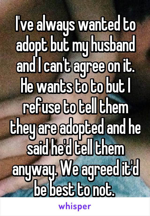 I've always wanted to adopt but my husband and I can't agree on it. He wants to to but I refuse to tell them they are adopted and he said he'd tell them anyway. We agreed it'd be best to not. 