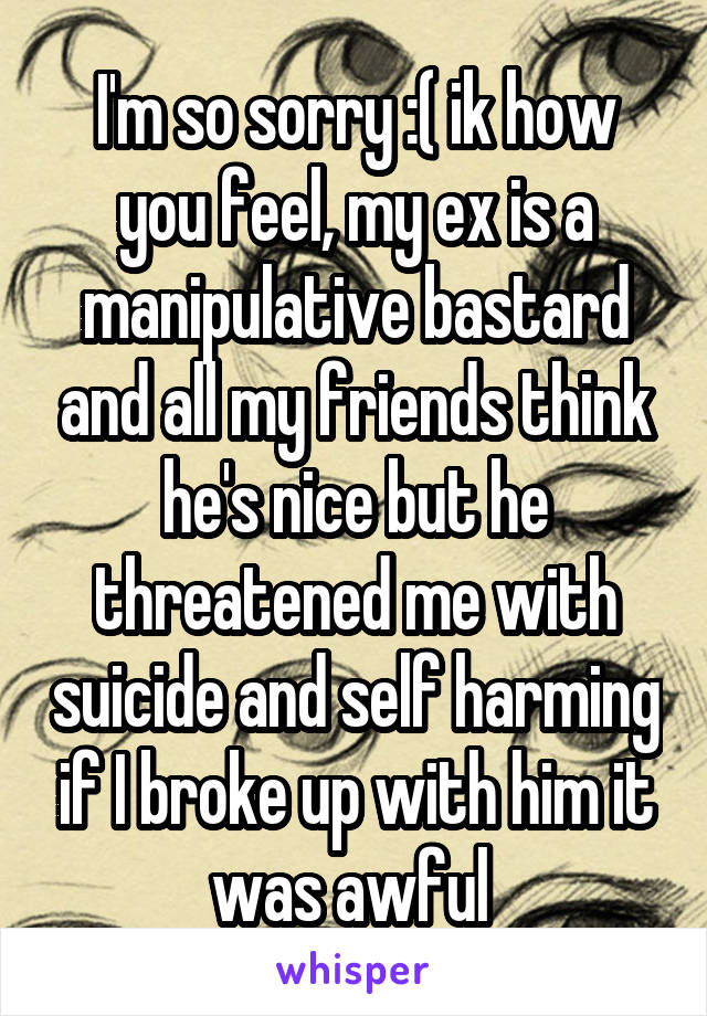 I'm so sorry :( ik how you feel, my ex is a manipulative bastard and all my friends think he's nice but he threatened me with suicide and self harming if I broke up with him it was awful 