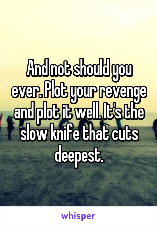 And not should you ever. Plot your revenge and plot it well. It's the slow knife that cuts deepest.