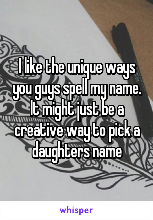 I like the unique ways you guys spell my name. It might just be a creative way to pick a daughters name