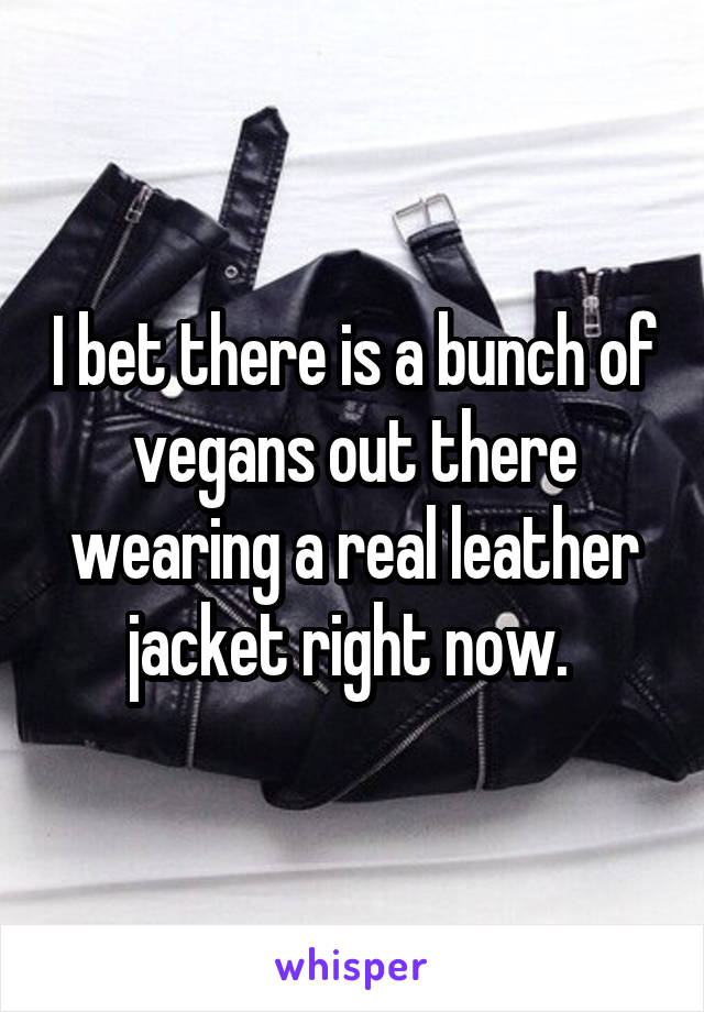 I bet there is a bunch of vegans out there wearing a real leather jacket right now. 