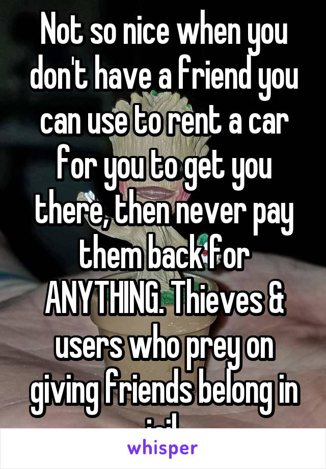 Not so nice when you don't have a friend you can use to rent a car for you to get you there, then never pay them back for ANYTHING. Thieves & users who prey on giving friends belong in jail.