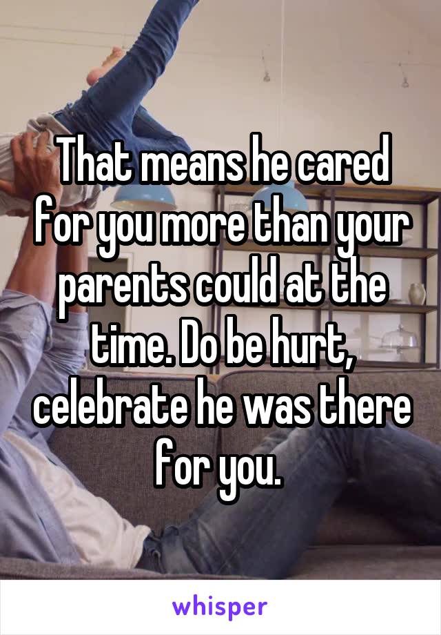 That means he cared for you more than your parents could at the time. Do be hurt, celebrate he was there for you. 