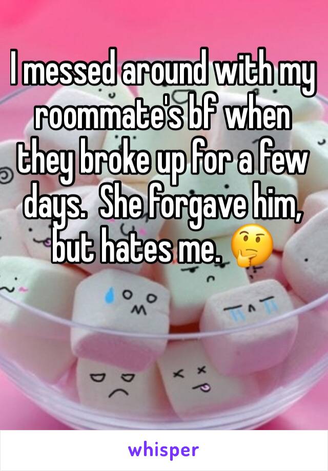 I messed around with my roommate's bf when they broke up for a few days.  She forgave him, but hates me. 🤔