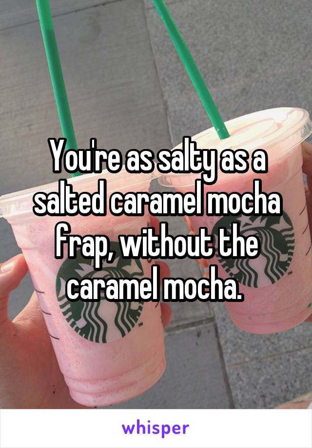 You're as salty as a salted caramel mocha frap, without the caramel mocha. 