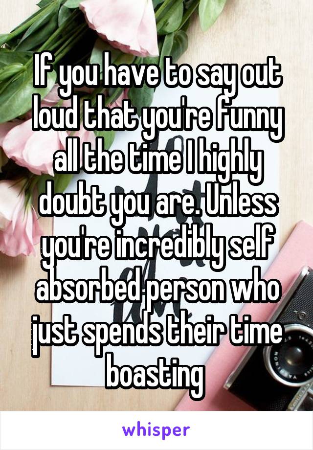 If you have to say out loud that you're funny all the time I highly doubt you are. Unless you're incredibly self absorbed person who just spends their time boasting 