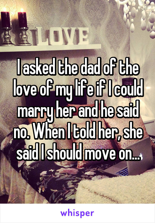 I asked the dad of the love of my life if I could marry her and he said no. When I told her, she said I should move on...