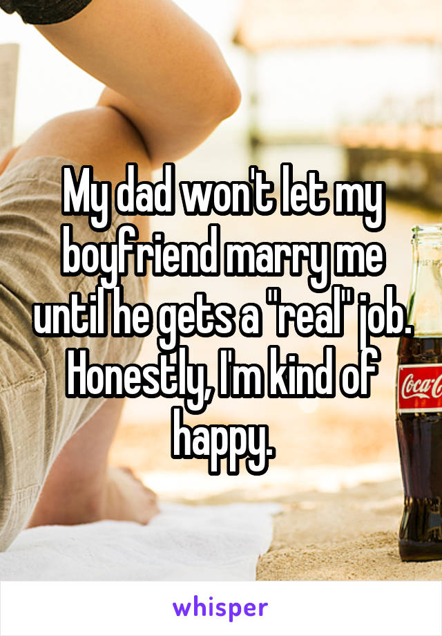 My dad won't let my boyfriend marry me until he gets a "real" job. Honestly, I'm kind of happy.