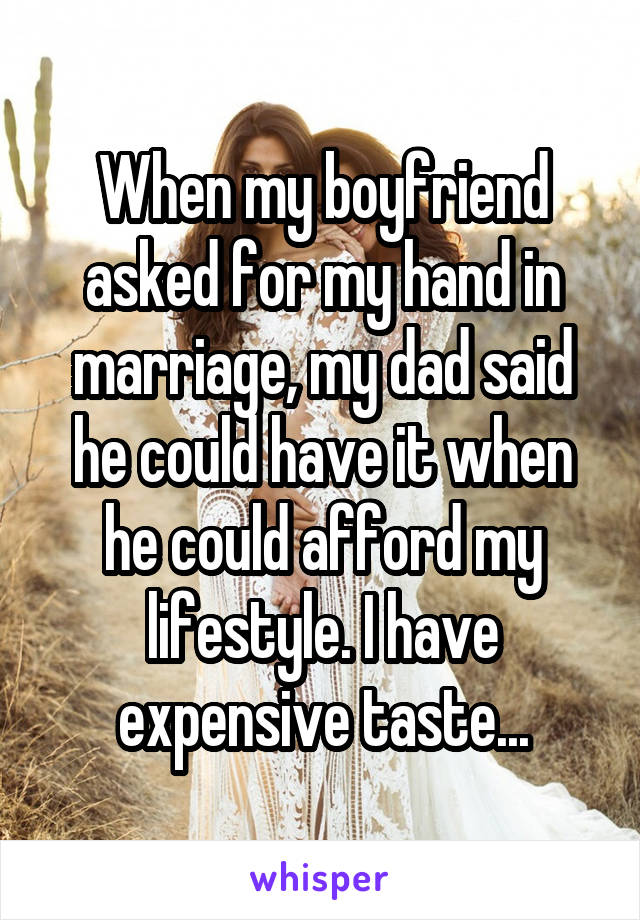 When my boyfriend asked for my hand in marriage, my dad said he could have it when he could afford my lifestyle. I have expensive taste...