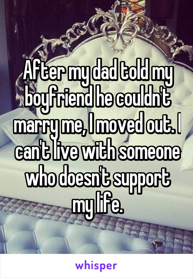 After my dad told my boyfriend he couldn't marry me, I moved out. I can't live with someone who doesn't support my life.