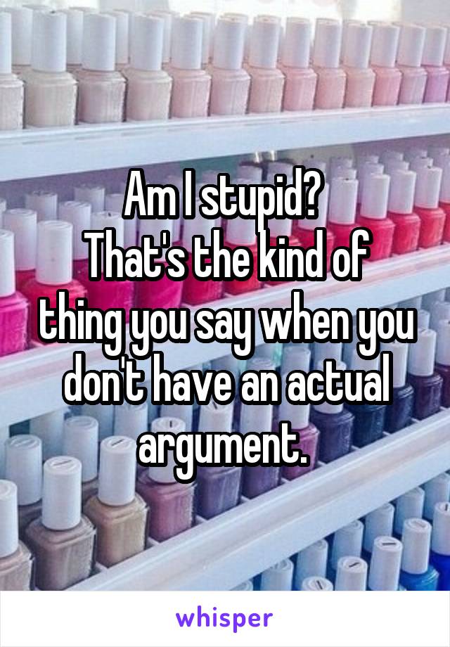 Am I stupid? 
That's the kind of thing you say when you don't have an actual argument. 