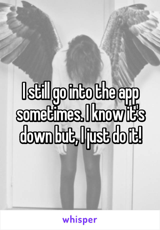 I still go into the app sometimes. I know it's down but, I just do it!