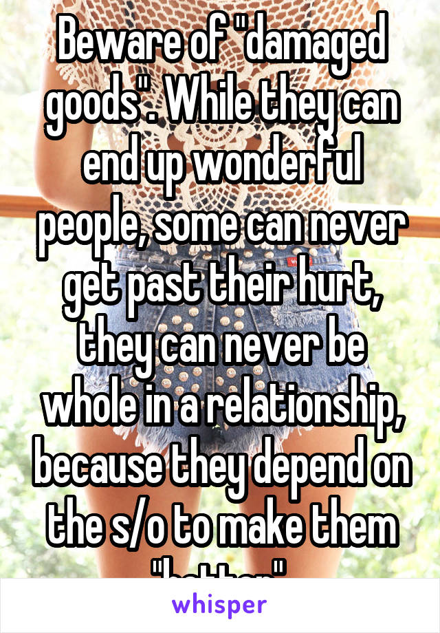 Beware of "damaged goods". While they can end up wonderful people, some can never get past their hurt, they can never be whole in a relationship, because they depend on the s/o to make them "better".