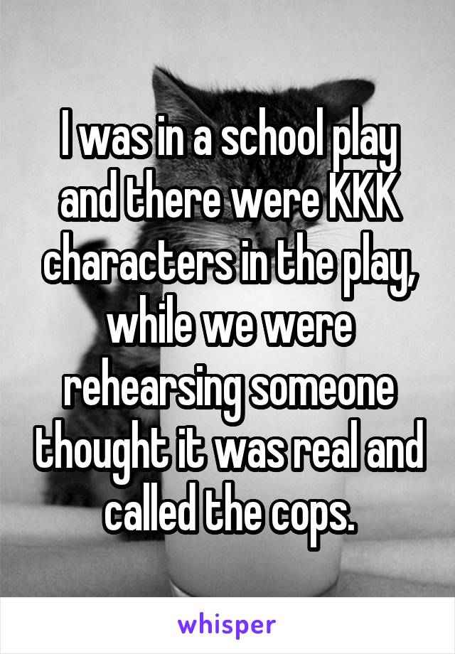 I was in a school play and there were KKK characters in the play, while we were rehearsing someone thought it was real and called the cops.