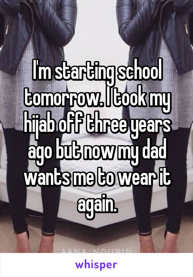 I'm starting school tomorrow. I took my hijab off three years ago but now my dad wants me to wear it again.