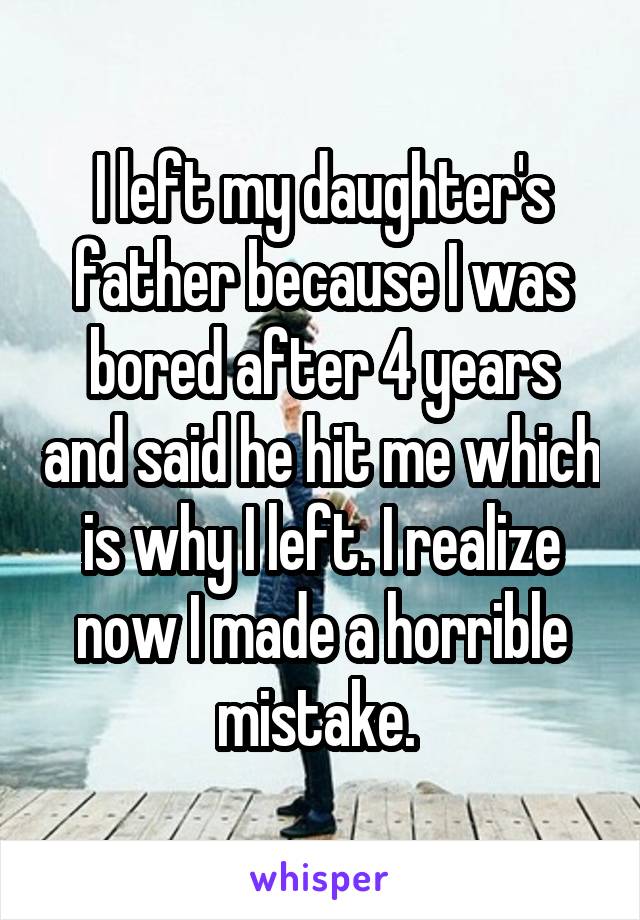 I left my daughter's father because I was bored after 4 years and said he hit me which is why I left. I realize now I made a horrible mistake. 