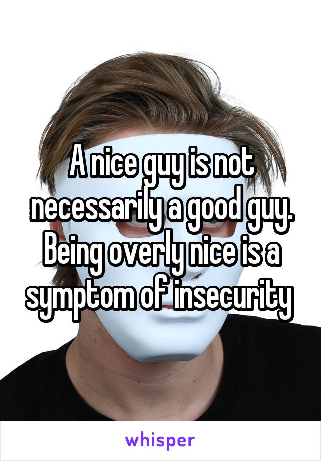 A nice guy is not necessarily a good guy. Being overly nice is a symptom of insecurity 