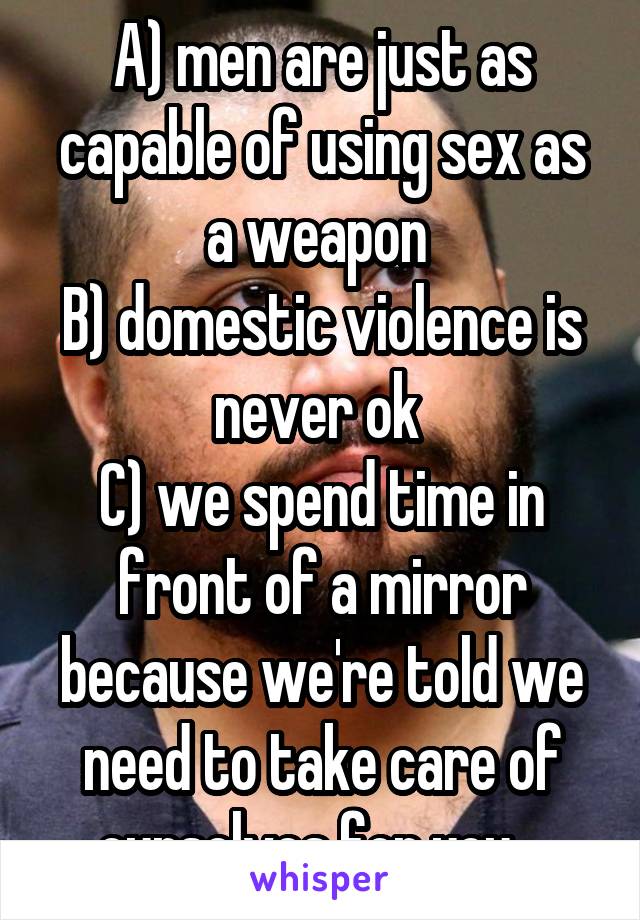 A) men are just as capable of using sex as a weapon 
B) domestic violence is never ok 
C) we spend time in front of a mirror because we're told we need to take care of ourselves for you.  