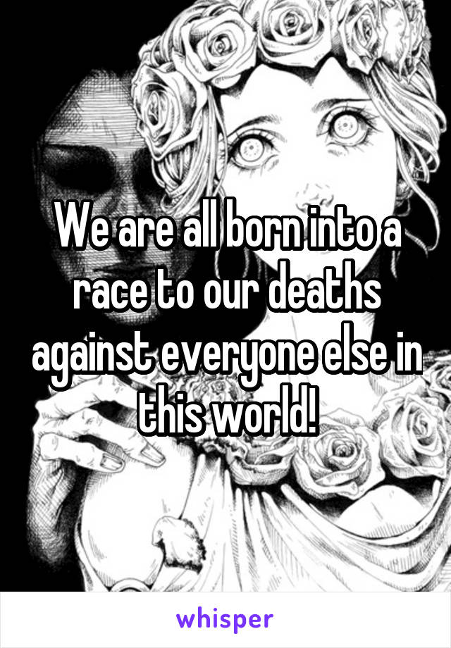 We are all born into a race to our deaths against everyone else in this world!