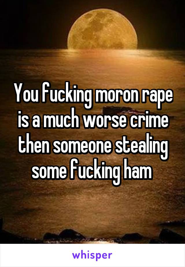 You fucking moron rape is a much worse crime then someone stealing some fucking ham 