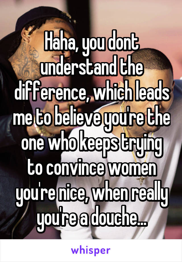 Haha, you dont understand the difference, which leads me to believe you're the one who keeps trying to convince women you're nice, when really you're a douche...