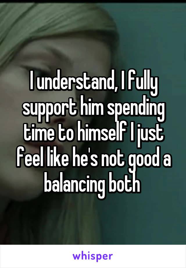 I understand, I fully support him spending time to himself I just feel like he's not good a balancing both 