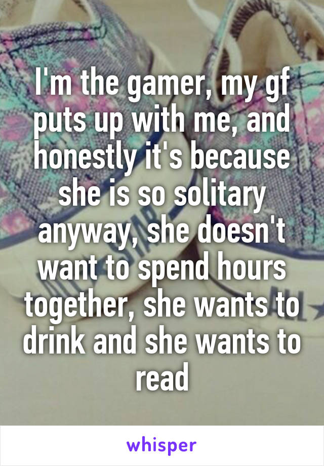 I'm the gamer, my gf puts up with me, and honestly it's because she is so solitary anyway, she doesn't want to spend hours together, she wants to drink and she wants to read