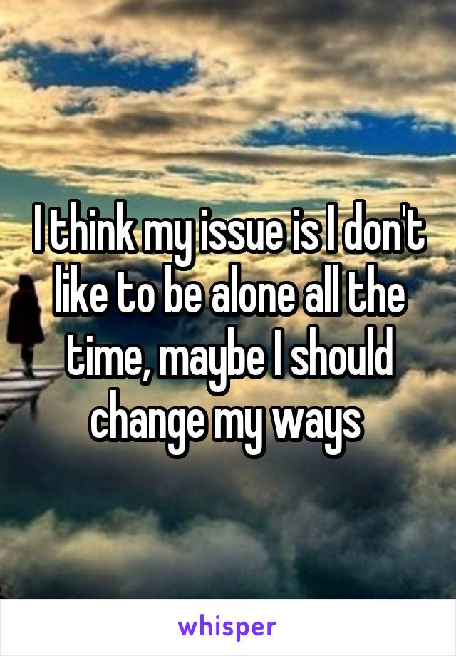 I think my issue is I don't like to be alone all the time, maybe I should change my ways 