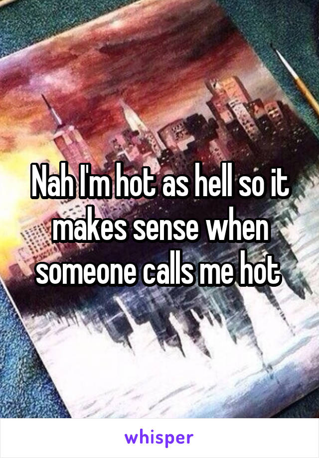 Nah I'm hot as hell so it makes sense when someone calls me hot 