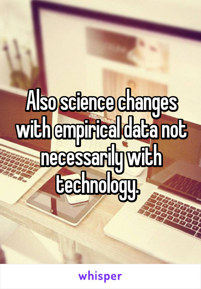 Also science changes with empirical data not necessarily with technology.  