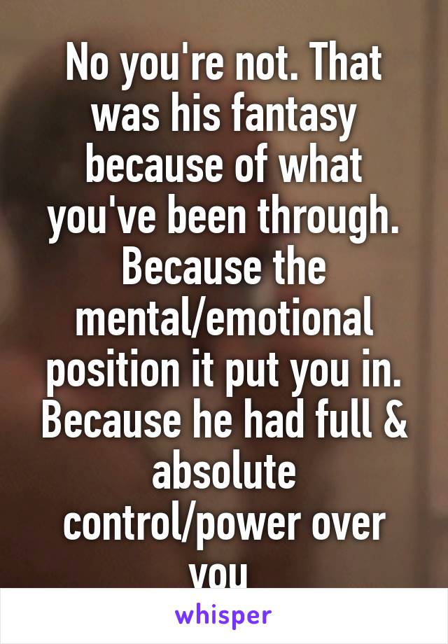 No you're not. That was his fantasy because of what you've been through. Because the mental/emotional position it put you in. Because he had full & absolute control/power over you 