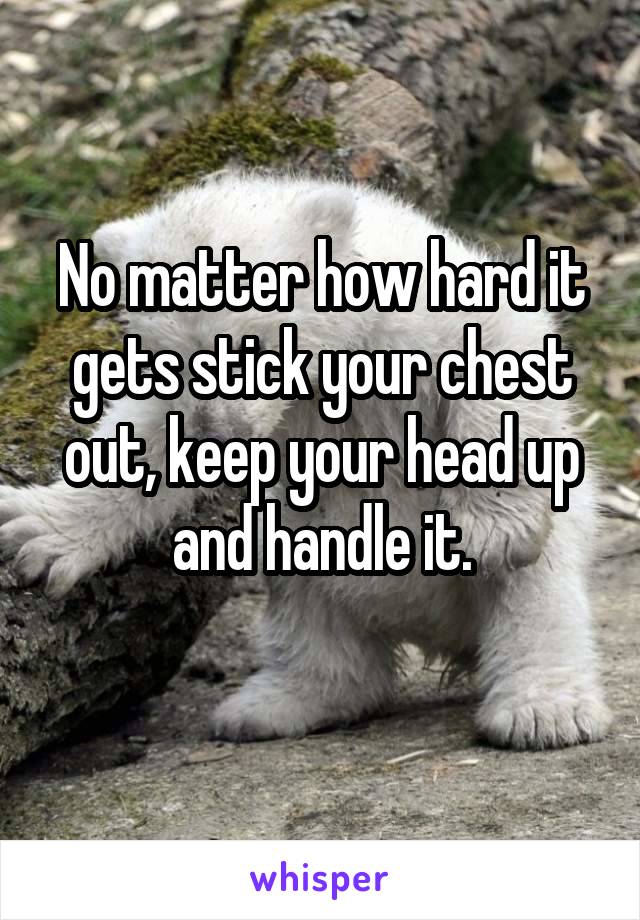 No matter how hard it gets stick your chest out, keep your head up and handle it.
