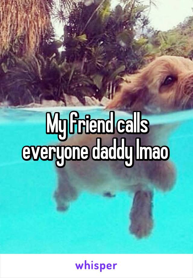 My friend calls everyone daddy lmao 