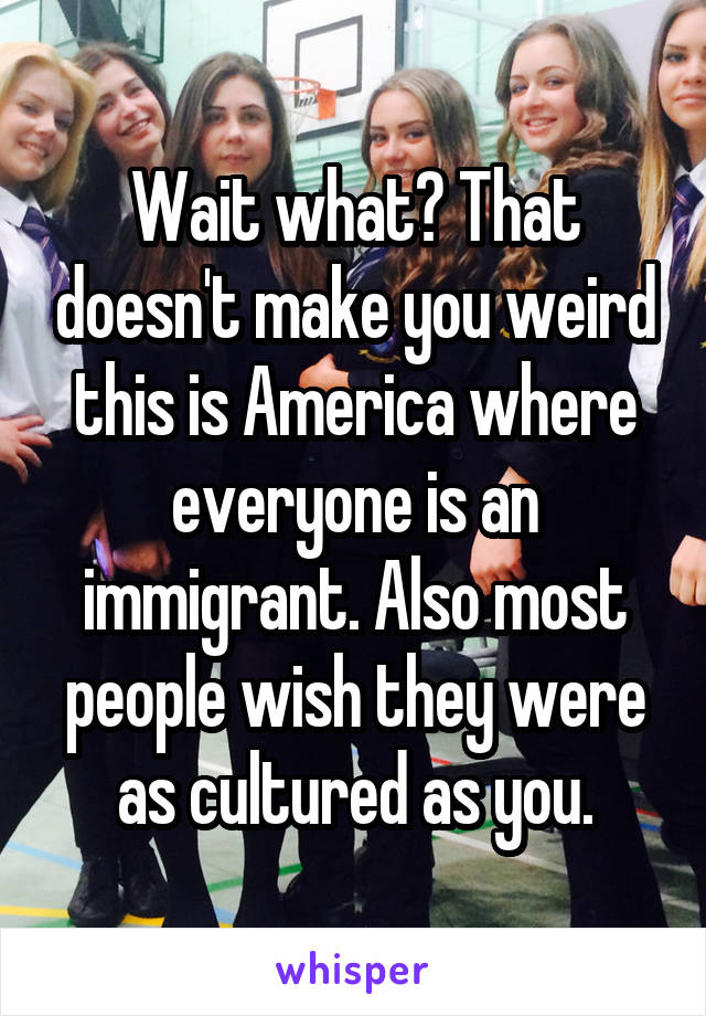 Wait what? That doesn't make you weird this is America where everyone is an immigrant. Also most people wish they were as cultured as you.