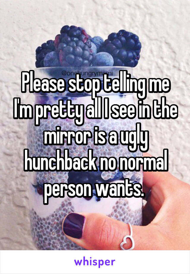 Please stop telling me I'm pretty all I see in the mirror is a ugly hunchback no normal person wants. 